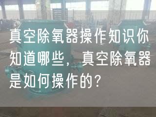 真空除氧器操作知識你知道哪些，真空除氧器是如何操作的？